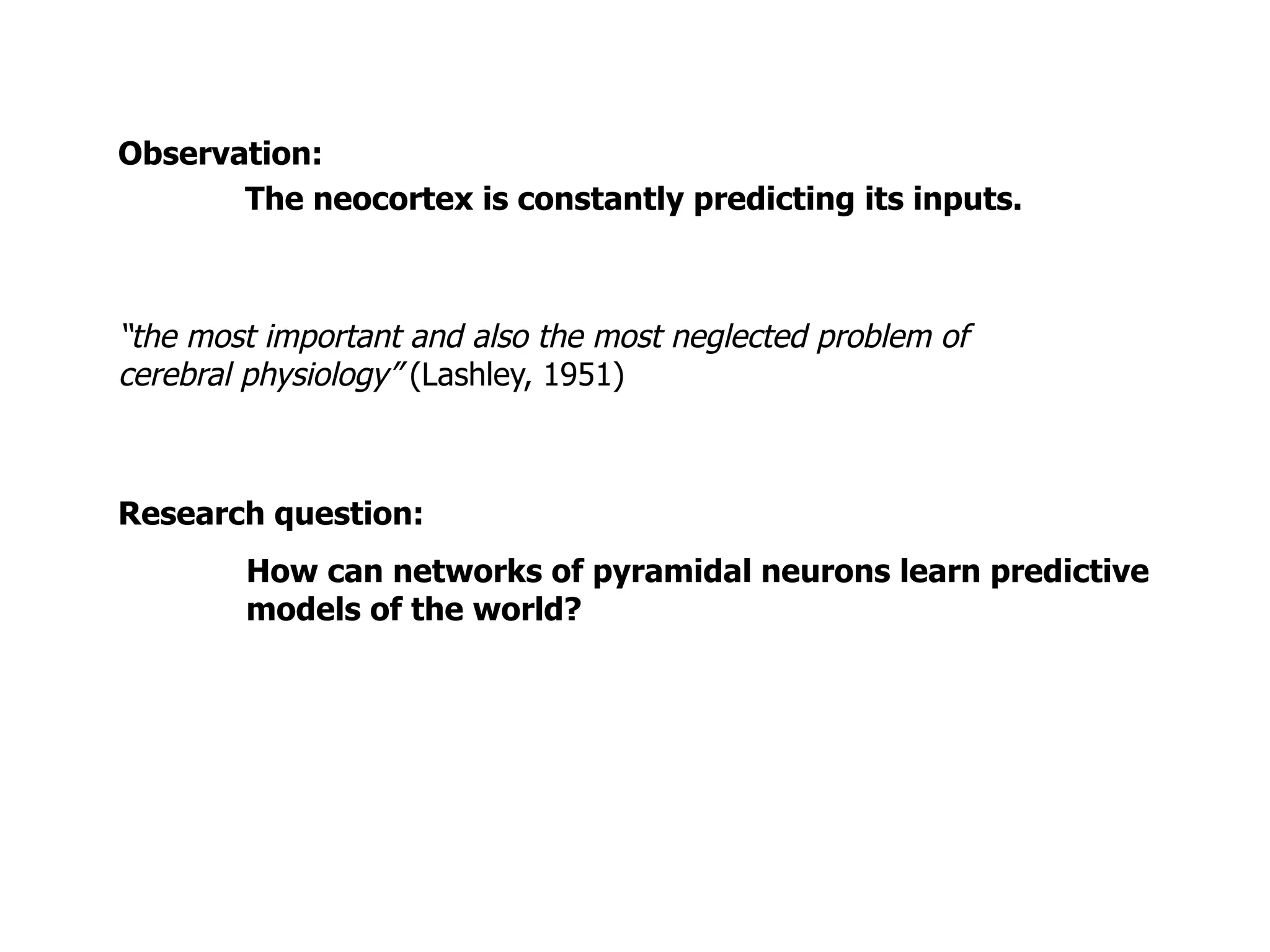 Observation:
The neocortex is constantly predicting its inputs.
“the most important and also the most neglected problem of
cerebral physiology” (Lashley, 1951)
How can networks of pyramidal neurons learn predictive
models of the world?
Research question:
 