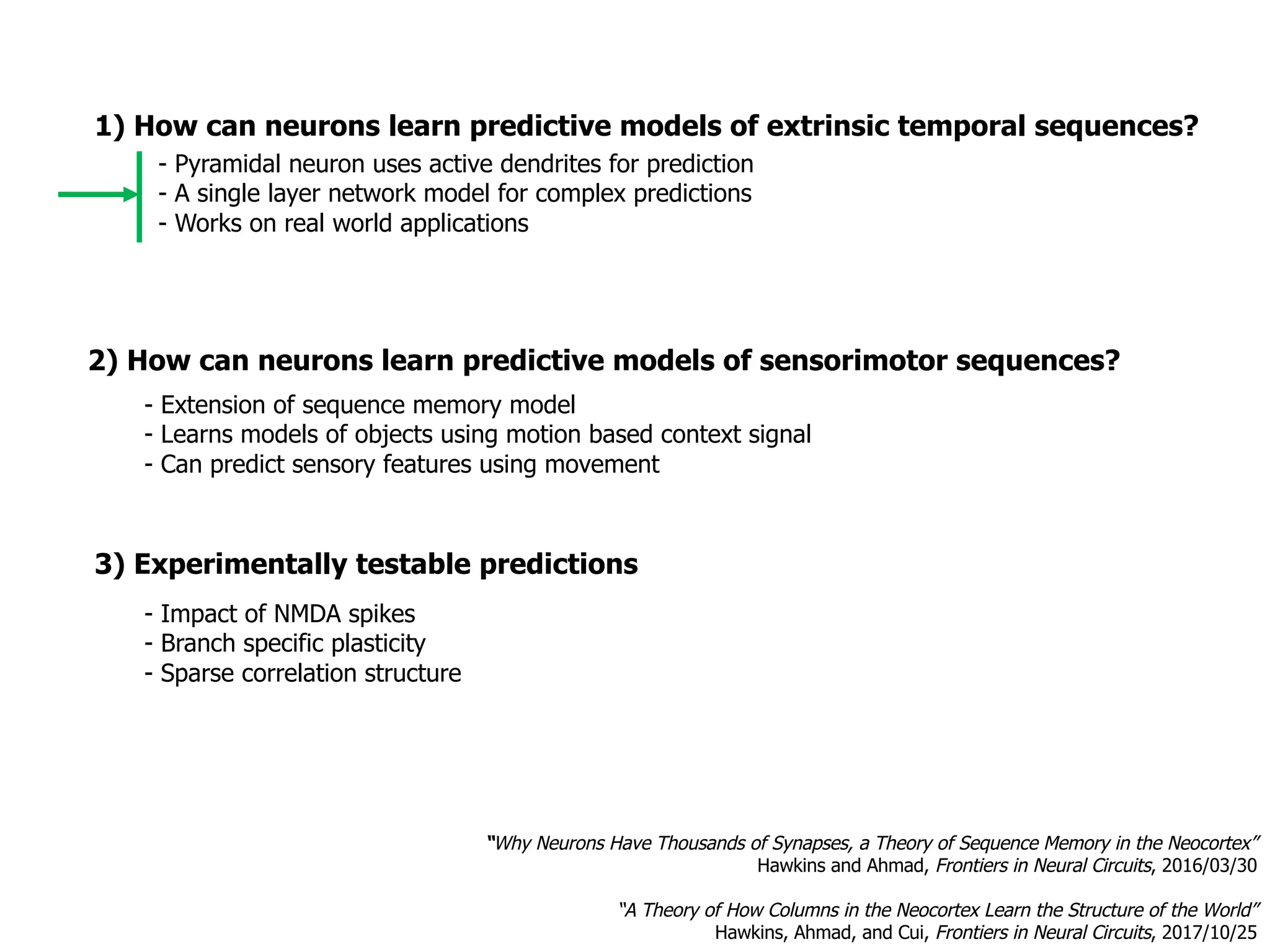 1) How can neurons learn predictive models of extrinsic temporal sequences?
3) Experimentally testable predictions
- Impact of NMDA spikes
- Branch specific plasticity
- Sparse correlation structure
- Pyramidal neuron uses active dendrites for prediction
- A single layer network model for complex predictions
- Works on real world applications
- Extension of sequence memory model
- Learns models of objects using motion based context signal
- Can predict sensory features using movement
“Why Neurons Have Thousands of Synapses, a Theory of Sequence Memory in the Neocortex”
Hawkins and Ahmad, Frontiers in Neural Circuits, 2016/03/30
“A Theory of How Columns in the Neocortex Learn the Structure of the World”
Hawkins, Ahmad, and Cui, Frontiers in Neural Circuits, 2017/10/25
2) How can neurons learn predictive models of sensorimotor sequences?
 