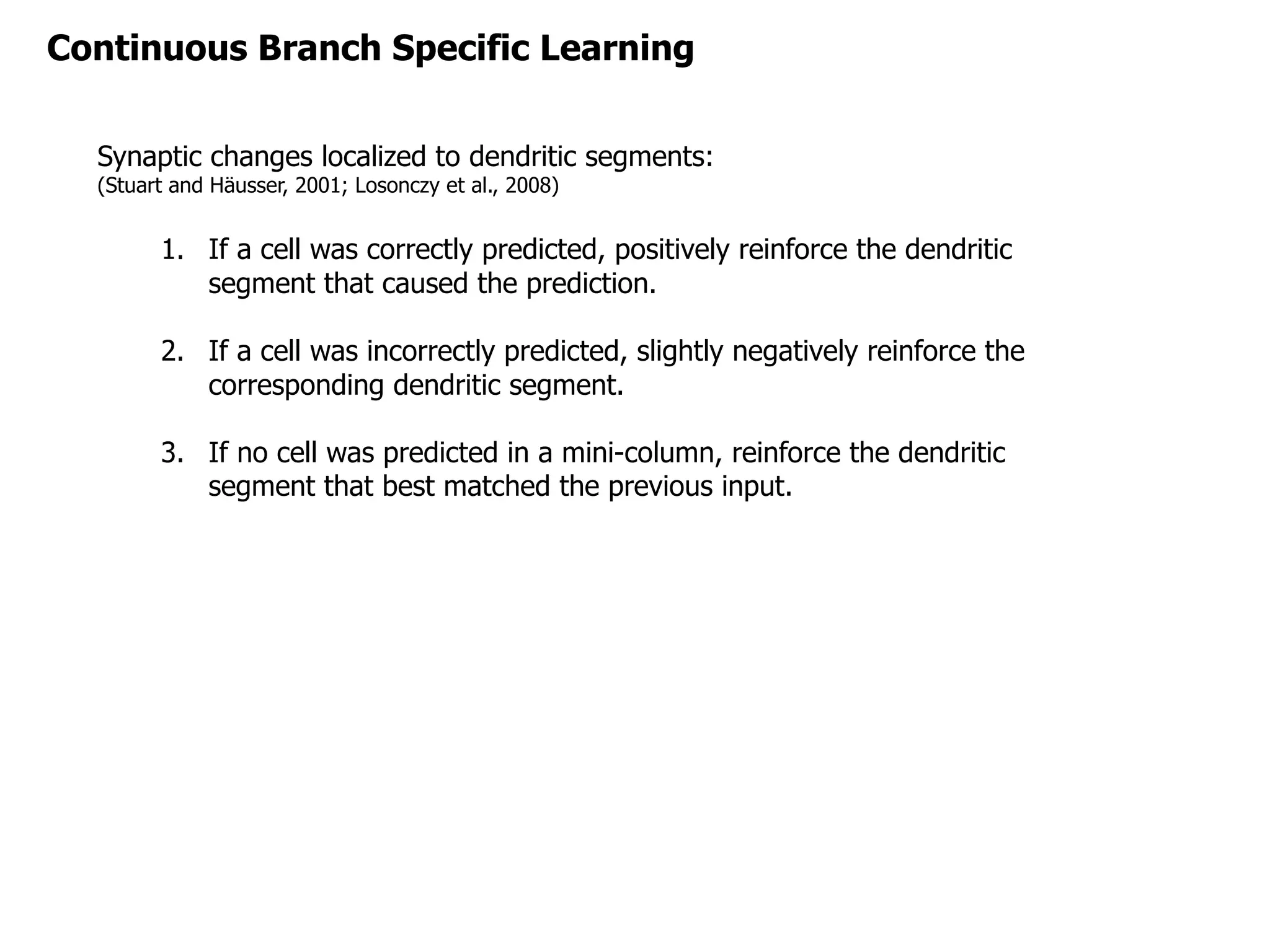 Synaptic changes localized to dendritic segments:
(Stuart and Häusser, 2001; Losonczy et al., 2008)
1. If a cell was correctly predicted, positively reinforce the dendritic
segment that caused the prediction.
2. If a cell was incorrectly predicted, slightly negatively reinforce the
corresponding dendritic segment.
3. If no cell was predicted in a mini-column, reinforce the dendritic
segment that best matched the previous input.
Continuous Branch Specific Learning
 