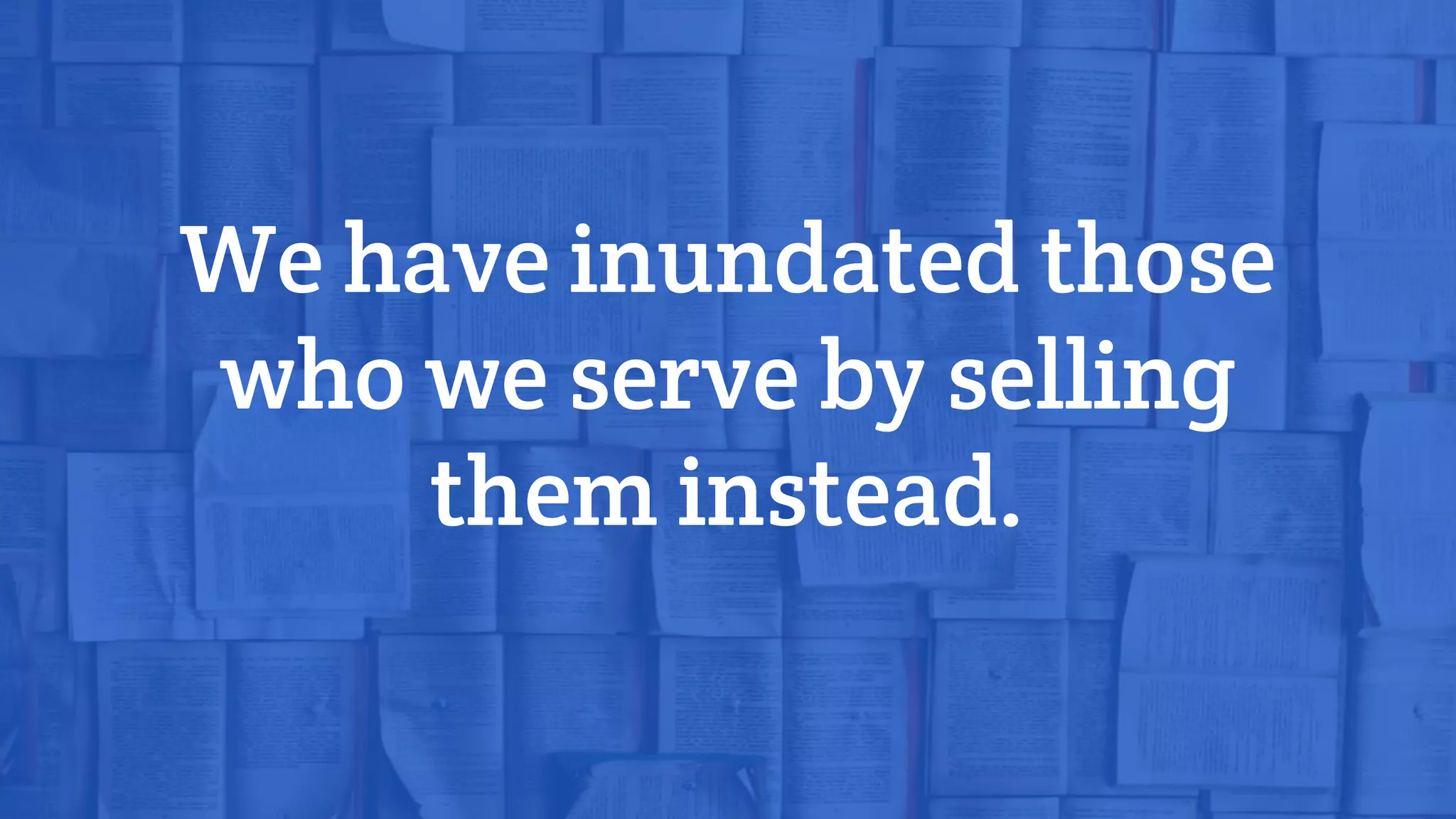 We have inundated those
who we serve by selling
them instead.
 