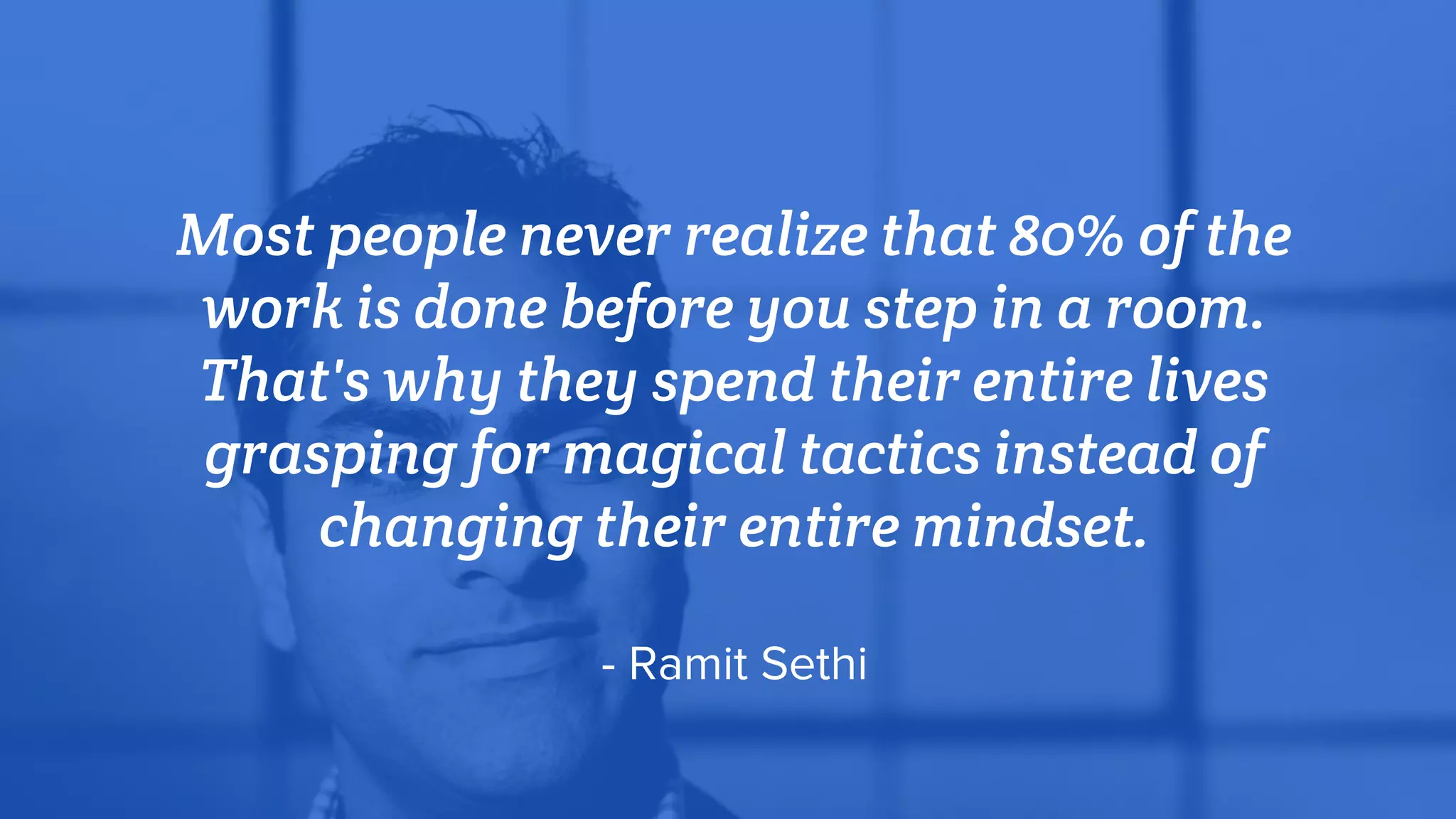 Most people never realize that 80% of the
work is done before you step in a room.
That's why they spend their entire lives
grasping for magical tactics instead of
changing their entire mindset.
- Ramit Sethi
 