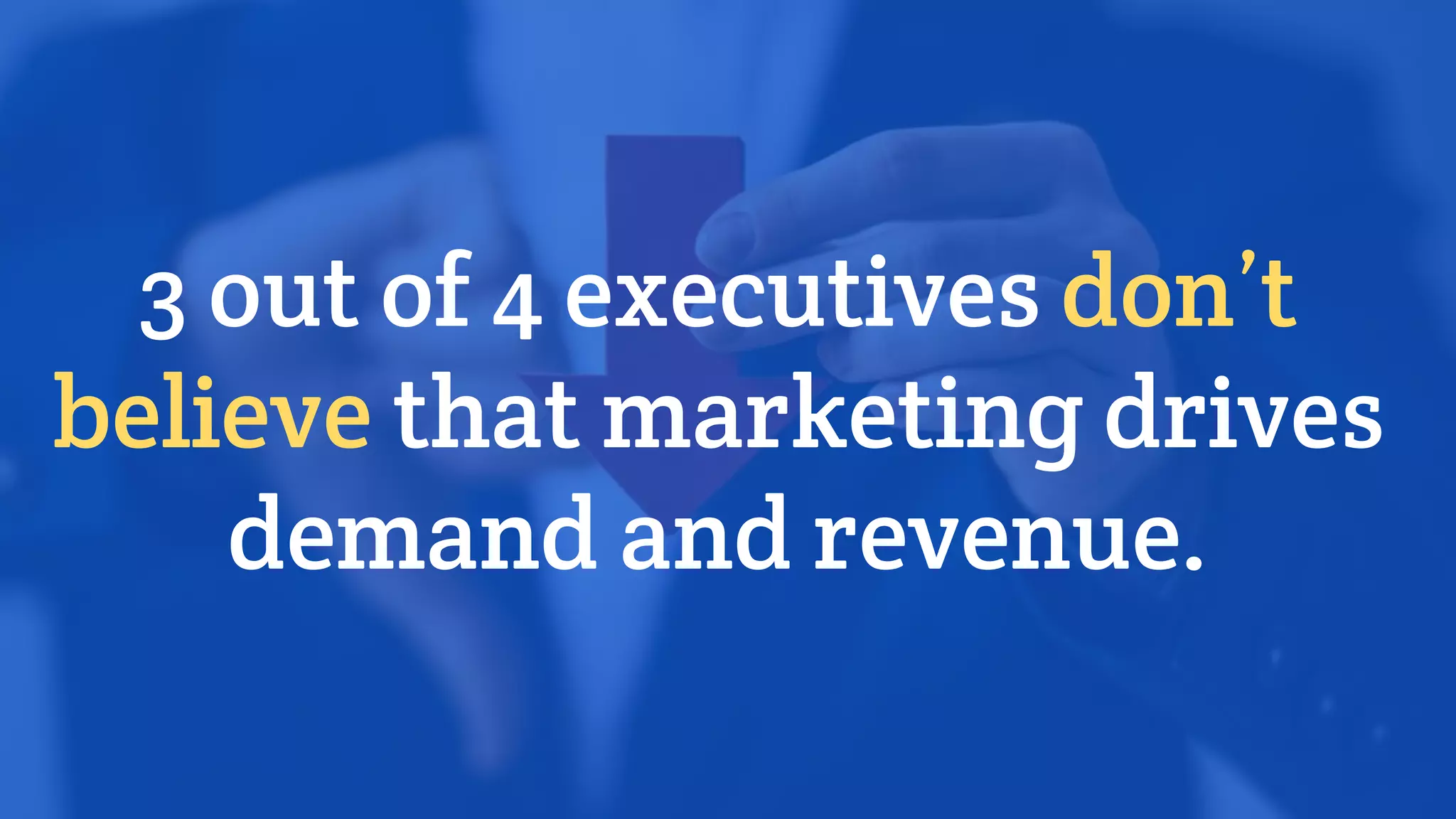 3 out of 4 executives don’t
believe that marketing drives
demand and revenue.
 