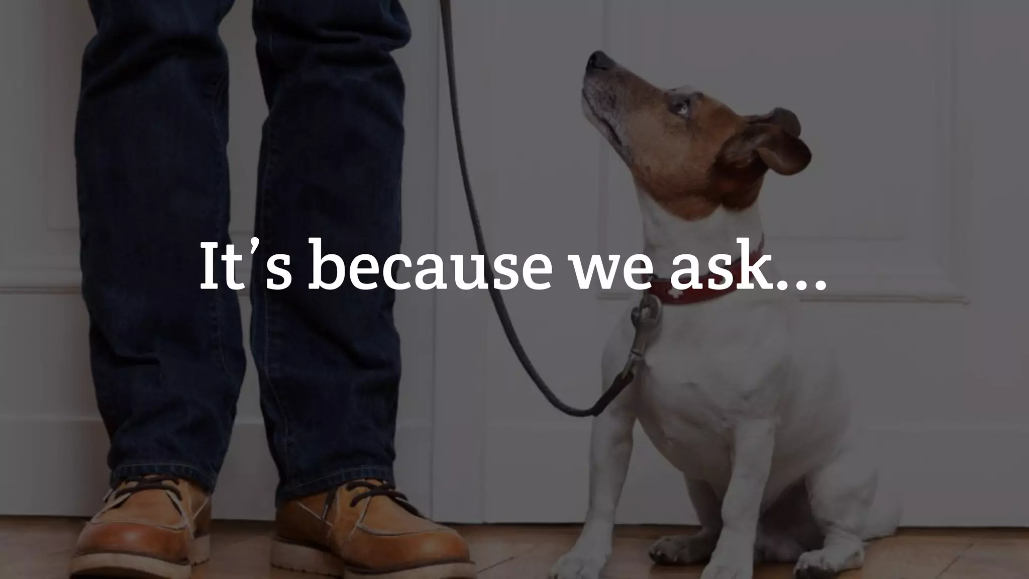 It’s because we ask...
 