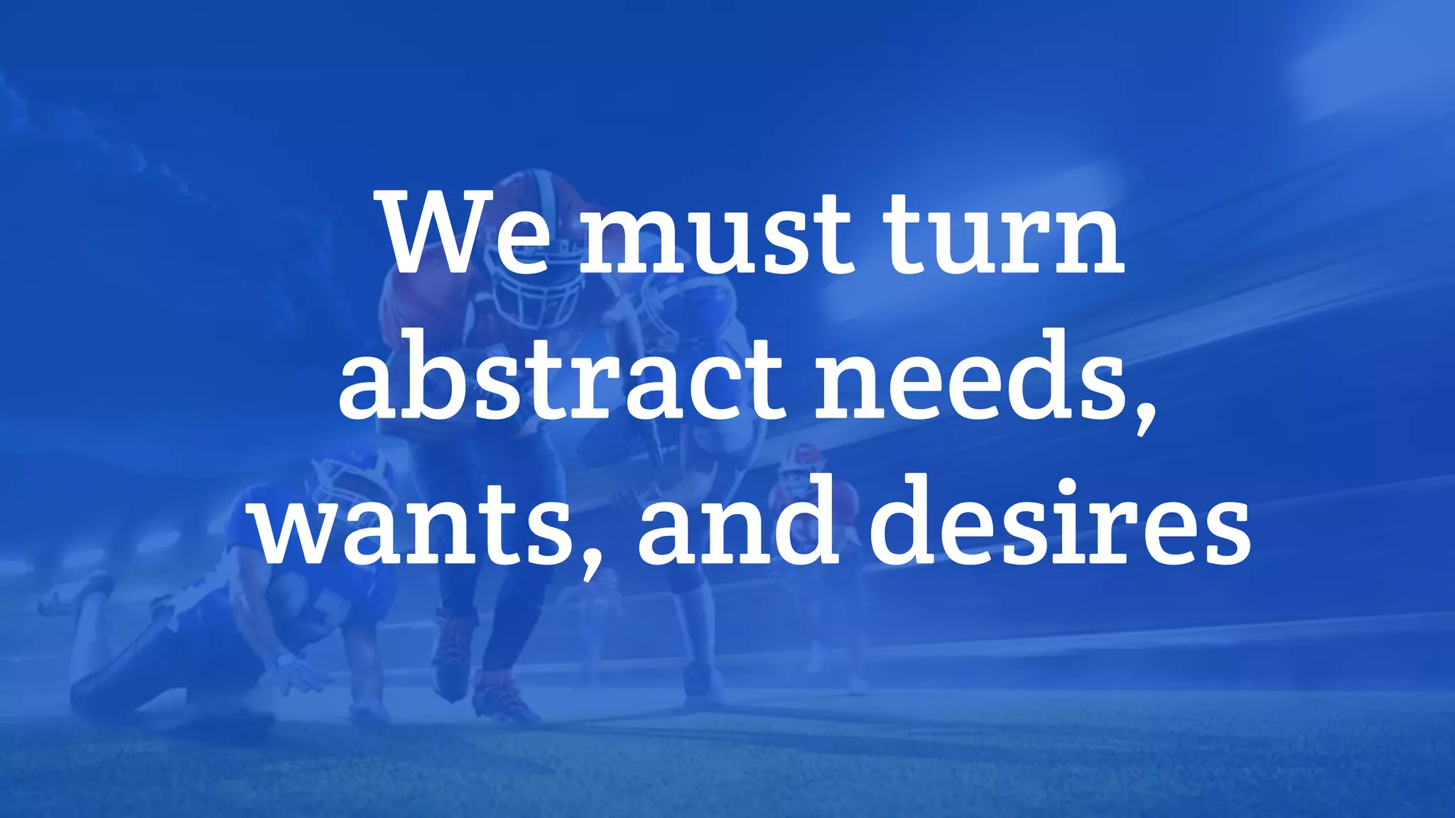 We must turn
abstract needs,
wants, and desires
 