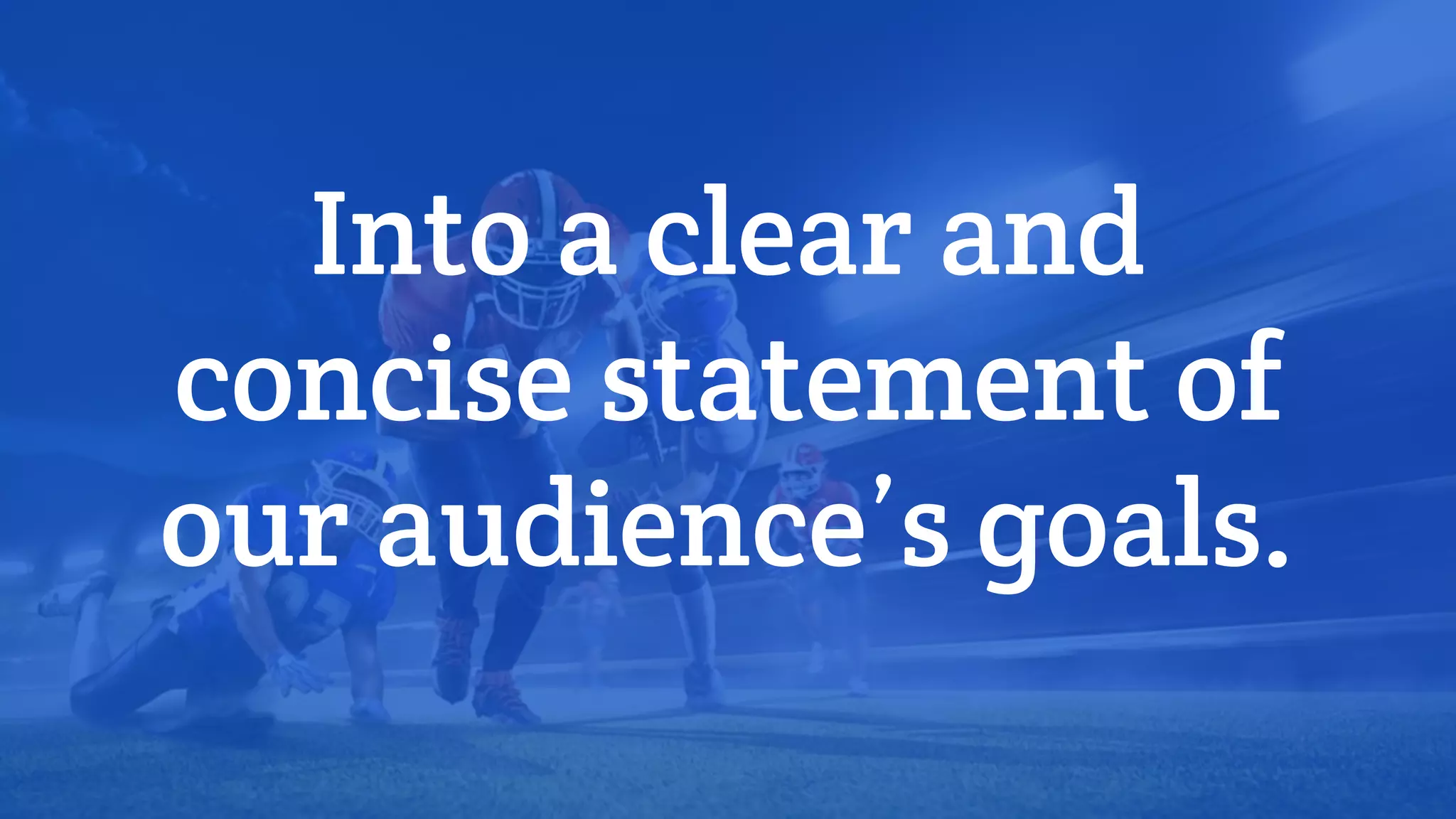 Into a clear and
concise statement of
our audience’s goals.
 