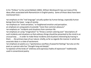 In his "Preface" to the Lyrical Ballads (1802), William Wordsworth lays out many of the
ideas often associated with Romanticism in English poetry. Some of those ideas have been
mentioned here :
•an emphasis on the "real language" actually spoken by human beings, especially human
beings from the lower rungs of society.
•an emphasis on "vivid sensation," or heightened emotion and perception.
an emphasis on using poetry to provide "more than common pleasure.“
•an emphasis on "incidents and situations from common life
•an emphasis on using “imagination” to “throw a certain coloring over” descriptions of
such incidents and situations so that ordinary things should be presented to the mind in an
unusual way . . . in order to make these incidents and situations interesting by tracing in
them . . . the primary laws of our nature: chiefly, as far as regards the manner in which we
associate ideas in a state of excitement.
•an emphasis on poetry as a “spontaneous overflow of powerful feelings” but also on the
poet as a person who has “thought long and deeply”
•a rejection of the kinds of “arbitrary and capricious habits of expression” traditionally
used in conventional poetry
 