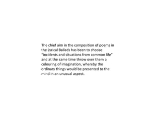 The chief aim in the composition of poems in
the Lyrical Ballads has been to choose
“incidents and situations from common life”
and at the same time throw over them a
colouring of imagination, whereby the
ordinary things would be presented to the
mind in an unusual aspect.
 