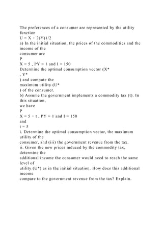 The preferences of a consumer are represented by the utility
function
U = X + 2(Y)1/2
a) In the initial situation, the prices of the commodities and the
income of the
consumer are
P
X = 5 , PY = 1 and I = 150
Determine the optimal consumption vector (X*
, Y*
) and compute the
maximum utility (U*
) of the consumer.
b) Assume the government implements a commodity tax (t). In
this situation,
we have
P
X = 5 + t , PY = 1 and I = 150
and
t = 5
i. Determine the optimal consumption vector, the maximum
utility of the
consumer, and (iii) the government revenue from the tax.
ii. Given the new prices induced by the commodity tax,
determine the
additional income the consumer would need to reach the same
level of
utility (U*) as in the initial situation. How does this additional
income
compare to the government revenue from the tax? Explain.
 
