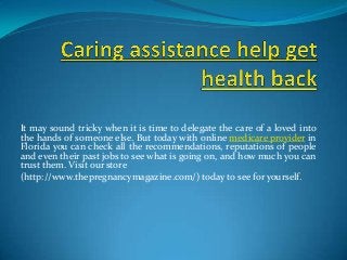 It may sound tricky when it is time to delegate the care of a loved into
the hands of someone else. But today with online medicare provider in
Florida you can check all the recommendations, reputations of people
and even their past jobs to see what is going on, and how much you can
trust them. Visit our store
(http://www.thepregnancymagazine.com/) today to see for yourself.
 