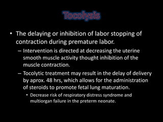 • The delaying or inhibition of labor stopping of
contraction during premature labor.
– Intervention is directed at decreasing the uterine
smooth muscle activity thought inhibition of the
muscle contraction.
– Tocolytic treatment may result in the delay of delivery
by aprox. 48 hrs, which allows for the administration
of steroids to promote fetal lung maturation.
• Decrease risk of respiratory distress syndrome and
multiorgan failure in the preterm neonate.
 