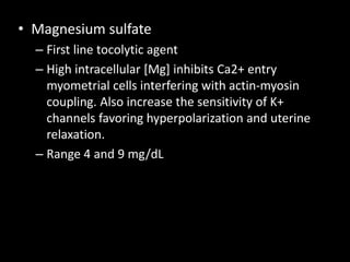 • Magnesium sulfate
– First line tocolytic agent
– High intracellular [Mg] inhibits Ca2+ entry
myometrial cells interfering with actin-myosin
coupling. Also increase the sensitivity of K+
channels favoring hyperpolarization and uterine
relaxation.
– Range 4 and 9 mg/dL
 