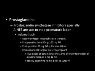 • Prostaglandins
– Prostaglandin synthetase inhibitors specially
AINES are use to stop premature labor.
• Indomethacin
– Recomendated in Nonobstetric surgery.
– Preoperative dose 50mg-100 mg PO
– Postoperative 50 mg PO q 6 hrs for 48hrs.
– Intraabdominal surgery preterm pregnant
» Two doses of betamethasone 12mg 24hrs or four doses of
dexamethasone 6 mg 12 hrs
» Ideally beginning 48 hrs prior to surgery.
 