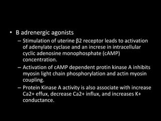 • Β adrenergic agonists
– Stimulation of uterine β2 receptor leads to activation
of adenylate cyclase and an increse in intracellular
cyclic adenosine monophosphate (cAMP)
concentration.
– Activation of cAMP dependent protin kinase A inhibits
myosin light chain phosphorylation and actin myosin
coupling.
– Protein Kinase A activity is also associate with increase
Ca2+ effux, decrease Ca2+ influx, and increases K+
conductance.
 