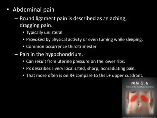 • Abdominal pain
– Round ligament pain is described as an aching,
dragging pain.
• Typically unilateral
• Provoked by physical activity or even turning while sleeping.
• Common occurrence third trimester
– Pain in the hypochondrium.
• Can result from uterine pressure on the lower ribs.
• Px describes a very localizated, sharp, nonradiating pain.
• That more often is on R+ compare to the L+ upper cuadrant.
 