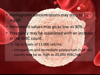 • Hemoglobin concentrations may drop to 10
mg/dl.
• Hematocrit values may go as low as 30%.
• Pregnancy may be associated with an increase
in the WBC count.
– Up to levels of 13,000 cell/mL.
– Intrapartum and immediate postpartum (<24 hrs)
counts may be as high as 25,000 WBC/mL
 