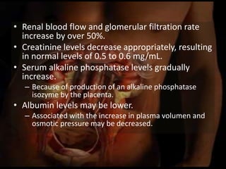 • Renal blood flow and glomerular filtration rate
increase by over 50%.
• Creatinine levels decrease appropriately, resulting
in normal levels of 0.5 to 0.6 mg/mL.
• Serum alkaline phosphatase levels gradually
increase.
– Because of production of an alkaline phosphatase
isozyme by the placenta.
• Albumin levels may be lower.
– Associated with the increase in plasma volumen and
osmotic pressure may be decreased.
 