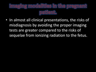 • In almost all clinical presentations, the risks of
misdiagnosis by avoiding the proper imaging
tests are greater compared to the risks of
sequelae from ionizing radiation to the fetus.
 