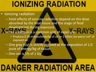 • Ionizing radiation
– Fetal effects of ionizing radiation depend on the dose
absorbed by the fetal tissue and the stage of fetal
development during exposure.
– The roentgen is a common unit of exposure.
• Produce 0.26 milicoulomb/kg of air or 2 billon ion pairs/ cm³ of
exposed air.
– One gray (Gy) is strictly defined as the deposition of 1.0
joule of energy/kg of tissue.
– One rad is 1% of 1 Gy.
 