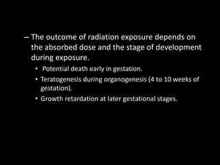 – The outcome of radiation exposure depends on
the absorbed dose and the stage of development
during exposure.
• Potential death early in gestation.
• Teratogenesis during organogenesis (4 to 10 weeks of
gestation).
• Growth retardation at later gestational stages.
 