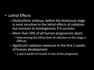 • Lethal Effects
– Multicellular embryo, before the blastocyst stage
is most sensitive to the lethal effects of radiation
but resistant to teratogenesis if it survives.
– More than 50% of all human pregnancies abort.
• Determining the lethal dose of radiation at this stage is
difficult.
– Significant radiation exposure in the first 2 weeks
of human development.
• 3 and 4 weeks of results in loss of the pregnancy.
 