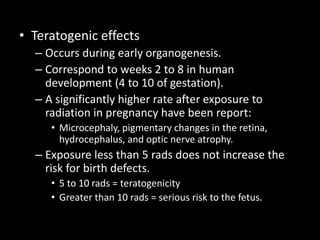 • Teratogenic effects
– Occurs during early organogenesis.
– Correspond to weeks 2 to 8 in human
development (4 to 10 of gestation).
– A significantly higher rate after exposure to
radiation in pregnancy have been report:
• Microcephaly, pigmentary changes in the retina,
hydrocephalus, and optic nerve atrophy.
– Exposure less than 5 rads does not increase the
risk for birth defects.
• 5 to 10 rads = teratogenicity
• Greater than 10 rads = serious risk to the fetus.
 