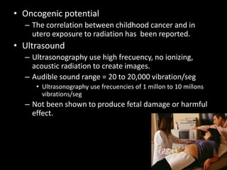 • Oncogenic potential
– The correlation between childhood cancer and in
utero exposure to radiation has been reported.
• Ultrasound
– Ultrasonography use high frecuency, no ionizing,
acoustic radiation to create images.
– Audible sound range = 20 to 20,000 vibration/seg
• Ultrasonography use frecuencies of 1 millon to 10 millons
vibrations/seg
– Not been shown to produce fetal damage or harmful
effect.
 