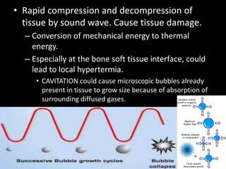 • Rapid compression and decompression of
tissue by sound wave. Cause tissue damage.
– Conversion of mechanical energy to thermal
energy.
– Especially at the bone soft tissue interface, could
lead to local hypertermia.
• CAVITATION could cause microscopic bubbles already
present in tissue to grow size because of absorption of
surrounding diffused gases.
 