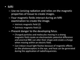 • MRI
– Use no ionizing radiation and relies on the magnetic
properties of tissue to create images.
– Four magnetic fields interact during an MRI
examination to create the image.
• Intrinsic magnetic field (2)
• Extrinsic magnetic field (2)
– Present danger to the developing fetus.
• Charged particles and molecules moving in a strong
magnetic field create an electroestatic potential difference
and anormal RBC can alter their shape and create a charge
when moving within an electric field.
• Can induce visual light flashes because of magnetic effects
on the photoreceptors in the eye, and heat can be generated
during the application of radiofrequencies.
 