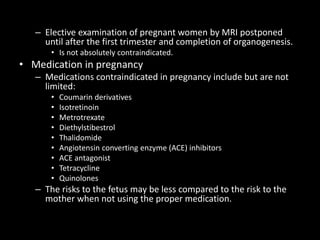 – Elective examination of pregnant women by MRI postponed
until after the first trimester and completion of organogenesis.
• Is not absolutely contraindicated.
• Medication in pregnancy
– Medications contraindicated in pregnancy include but are not
limited:
• Coumarin derivatives
• Isotretinoin
• Metrotrexate
• Diethylstibestrol
• Thalidomide
• Angiotensin converting enzyme (ACE) inhibitors
• ACE antagonist
• Tetracycline
• Quinolones
– The risks to the fetus may be less compared to the risk to the
mother when not using the proper medication.
 
