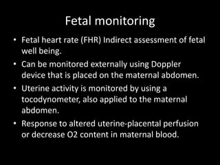 Fetal monitoring
• Fetal heart rate (FHR) Indirect assessment of fetal
well being.
• Can be monitored externally using Doppler
device that is placed on the maternal abdomen.
• Uterine activity is monitored by using a
tocodynometer, also applied to the maternal
abdomen.
• Response to altered uterine-placental perfusion
or decrease O2 content in maternal blood.
 