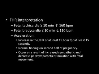 • FHR interpretation
– Fetal tachicardia ≥ 10 min ↑ 160 bpm
– Fetal bradycardia ≤ 10 min ↓110 bpm
– Acceleration
• Increase in the FHR of at least 15 bpm fpr at least 15
seconds.
• Normal findings in second half of pregnancy.
• Occur as a result of increased sympathetic and
decrease parasympathetic stimulation with fetal
movement.
 
