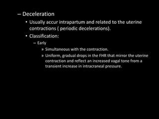 – Deceleration
• Usually accur intrapartum and related to the uterine
contractions ( periodic decelerations).
• Classification:
– Early
» Simultaneous with the contraction.
» Uniform, gradual drops in the FHR that mirror the uterine
contraction and reflect an increased vagal tone from a
transient increase in intracraneal pressure.
 