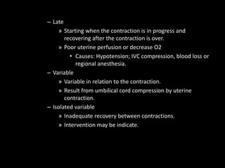 – Late
» Starting when the contraction is in progress and
recovering after the contraction is over.
» Poor uterine perfusion or decrease O2
• Causes: Hypotension; IVC compression, blood loss or
regional anesthesia.
– Variable
» Variable in relation to the contraction.
» Result from umbilical cord compression by uterine
contraction.
– Isolated variable
» Inadequate recovery between contractions.
» Intervention may be indicate.
 