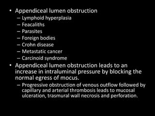 • Appendiceal lumen obstruction
– Lymphoid hyperplasia
– Feacaliths
– Parasites
– Foreign bodies
– Crohn disease
– Metastatic cancer
– Carcinoid syndrome
• Appendiceal lumen obstruction leads to an
increase in intraluminal pressure by blocking the
normal egress of mocus.
– Progressive obstruction of venous outflow followed by
capillary and arterial thrombosis leads to mucosal
ulceration, trasmural wall necrosis and perforation.
 