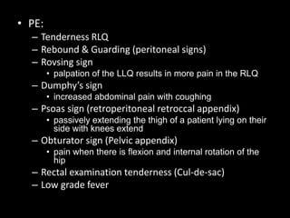 • PE:
– Tenderness RLQ
– Rebound & Guarding (peritoneal signs)
– Rovsing sign
• palpation of the LLQ results in more pain in the RLQ
– Dumphy’s sign
• increased abdominal pain with coughing
– Psoas sign (retroperitoneal retroccal appendix)
• passively extending the thigh of a patient lying on their
side with knees extend
– Obturator sign (Pelvic appendix)
• pain when there is flexion and internal rotation of the
hip
– Rectal examination tenderness (Cul-de-sac)
– Low grade fever
 