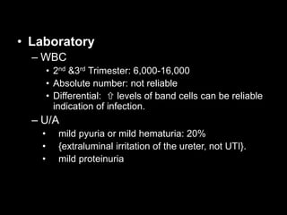 • Laboratory
– WBC
• 2nd &3rd Trimester: 6,000-16,000
• Absolute number: not reliable
• Differential:  levels of band cells can be reliable
indication of infection.
– U/A
• mild pyuria or mild hematuria: 20%
• {extraluminal irritation of the ureter, not UTI}.
• mild proteinuria
 