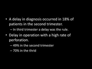• A delay in diagnosis occurred in 18% of
patients in the second trimester.
– In third trimester a delay was the rule.
• Delay in operation with a high rate of
perforation.
– 49% in the second trimester
– 70% in the thrid
 