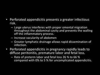 • Perforated appendicitis presents a greater infectious
risk.
– Large uterus interferes with proper omental migration
throughout the abdominal cavity and prevents the walling
off the inflammatory process.
– Increase vacularity of abdomen
– Greater lymphatic drainage allows rapid dissemination of
infection.
• Perforated appendicitis in pregnancy rapidly leads to
diffuse peritonitis, premature labor and fetal loss.
– Rate of preterm labor and fetal loss 26 % to 66 %
compared with 0% to 5 % for uncomplicated appendicitis.
 