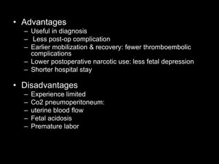 • Advantages
– Useful in diagnosis
– Less post-op complication
– Earlier mobilization & recovery: fewer thromboembolic
complications
– Lower postoperative narcotic use: less fetal depression
– Shorter hospital stay
• Disadvantages
– Experience limited
– Co2 pneumoperitoneum:
– uterine blood flow
– Fetal acidosis
– Premature labor
 