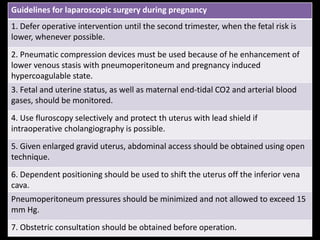 Guidelines for laparoscopic surgery during pregnancy
1. Defer operative intervention until the second trimester, when the fetal risk is
lower, whenever possible.
2. Pneumatic compression devices must be used because of he enhancement of
lower venous stasis with pneumoperitoneum and pregnancy induced
hypercoagulable state.
3. Fetal and uterine status, as well as maternal end-tidal CO2 and arterial blood
gases, should be monitored.
4. Use fluroscopy selectively and protect th uterus with lead shield if
intraoperative cholangiography is possible.
5. Given enlarged gravid uterus, abdominal access should be obtained using open
technique.
6. Dependent positioning should be used to shift the uterus off the inferior vena
cava.
Pneumoperitoneum pressures should be minimized and not allowed to exceed 15
mm Hg.
7. Obstetric consultation should be obtained before operation.
 