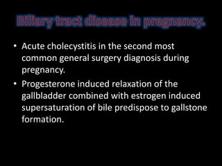 • Acute cholecystitis in the second most
common general surgery diagnosis during
pregnancy.
• Progesterone induced relaxation of the
gallbladder combined with estrogen induced
supersaturation of bile predispose to gallstone
formation.
 