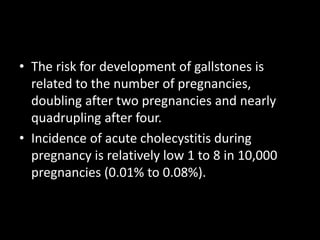 • The risk for development of gallstones is
related to the number of pregnancies,
doubling after two pregnancies and nearly
quadrupling after four.
• Incidence of acute cholecystitis during
pregnancy is relatively low 1 to 8 in 10,000
pregnancies (0.01% to 0.08%).
 
