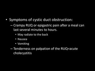 • Symptoms of cystic duct obstruction:
– Crampy RUQ or epigastric pain after a meal can
last several minutes to hours.
• May radiate to the back
• Nausea
• Vomiting
– Tenderness on palpation of the RUQ=acute
cholecystitis
 
