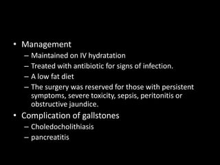 • Management
– Maintained on IV hydratation
– Treated with antibiotic for signs of infection.
– A low fat diet
– The surgery was reserved for those with persistent
symptoms, severe toxicity, sepsis, peritonitis or
obstructive jaundice.
• Complication of gallstones
– Choledocholithiasis
– pancreatitis
 