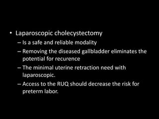 • Laparoscopic cholecystectomy
– Is a safe and reliable modality
– Removing the diseased gallbladder eliminates the
potential for recurence
– The minimal uterine retraction need with
laparoscopic.
– Access to the RUQ should decrease the risk for
preterm labor.
 