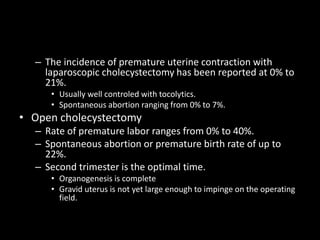 – The incidence of premature uterine contraction with
laparoscopic cholecystectomy has been reported at 0% to
21%.
• Usually well controled with tocolytics.
• Spontaneous abortion ranging from 0% to 7%.
• Open cholecystectomy
– Rate of premature labor ranges from 0% to 40%.
– Spontaneous abortion or premature birth rate of up to
22%.
– Second trimester is the optimal time.
• Organogenesis is complete
• Gravid uterus is not yet large enough to impinge on the operating
field.
 