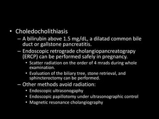 • Choledocholithiasis
– A bilirubin above 1.5 mg/dL, a dilatad common bile
duct or gallstone pancreatitis.
– Endoscopic retrograde cholangiopancreatograpy
(ERCP) can be performed safely in pregnancy.
• Scatter radiation on the order of 4 mrads during whole
examination.
• Evaluation of the biliary tree, stone retrieval, and
sphincteroctomy can be performed.
– Other methods avoid radiation:
• Endoscopic ultrasonogaphy
• Endoscopic papillotomy under ultrasonographic control
• Magnetic resonance cholangiography
 