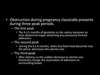 • Obstruction during pregnancy classically presents
during three peak periods.
– The first peak
• The 4 a 5 months of gestation as the uterus becomes an
intra abdominal organ stretching any previously formed
adhesions.
– The second peak
• during the 8 a 9 months, when the fetal head descends into
the pelvis, decreases the uterine size.
– The third peak
• After delivery as the sudden decrease in uterine size
drastically change the association of adhesions to
surrounding bowel.
 