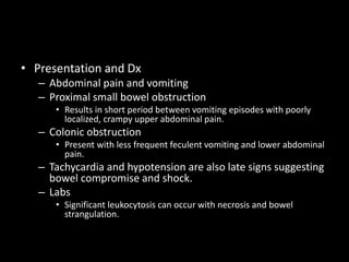 • Presentation and Dx
– Abdominal pain and vomiting
– Proximal small bowel obstruction
• Results in short period between vomiting episodes with poorly
localized, crampy upper abdominal pain.
– Colonic obstruction
• Present with less frequent feculent vomiting and lower abdominal
pain.
– Tachycardia and hypotension are also late signs suggesting
bowel compromise and shock.
– Labs
• Significant leukocytosis can occur with necrosis and bowel
strangulation.
 