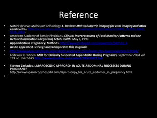 Reference
• Nature Reviews Molecular Cell Biology 4. Review: MRI: volumetric imaging for vital imaging and atlas
construction. http://www.nature.com/focus/cellbioimaging/content/images/nrm1195_f1.html .SS10–
SS16. 2003.
• American Academy of Family Physicians. Clinical Interpretations of Fetal Monitor Patterns and the
Detailed Implications Regarding Fetal Health: May 1, 1999.
• Appendicitis in Pregnancy: Methods. http://www.medscape.com/viewarticle/549510_4
• Acute appendicit is: Pregnancy complicates this diagnosis
• http://www.jaapa.com/acute-appendicitis-pregnancy-complicates-this-diagnosis/article/130146/
• Lodewijk P. Cobben. MRI for Clinically Suspected Appendicitis During Pregnancy. September 2004 vol.
183 no. 3 671-675 http://www.ajronline.org/content/183/3/671.full
• Stavros Zarkadas. LAPAROSCOPIC APPROACH IN ACUTE ABDOMINAL PROCESSES DURING
PREGNANCY.
http://www.laparoscopyhospital.com/laparoscopy_for_acute_abdomen_in_pregnancy.html
•
 